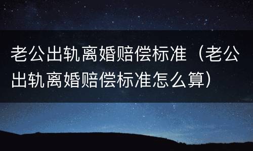 老公出轨离婚赔偿标准（老公出轨离婚赔偿标准怎么算）