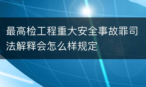 最高检工程重大安全事故罪司法解释会怎么样规定