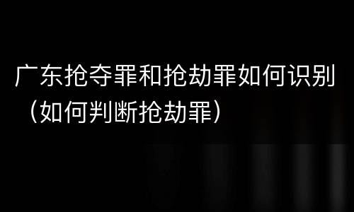 广东抢夺罪和抢劫罪如何识别（如何判断抢劫罪）