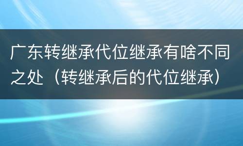 广东转继承代位继承有啥不同之处（转继承后的代位继承）