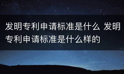 发明专利申请标准是什么 发明专利申请标准是什么样的