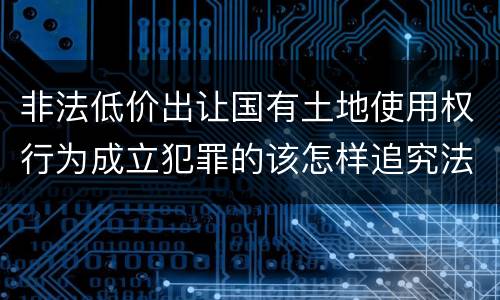 非法低价出让国有土地使用权行为成立犯罪的该怎样追究法律责任