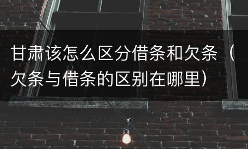 甘肃该怎么区分借条和欠条（欠条与借条的区别在哪里）