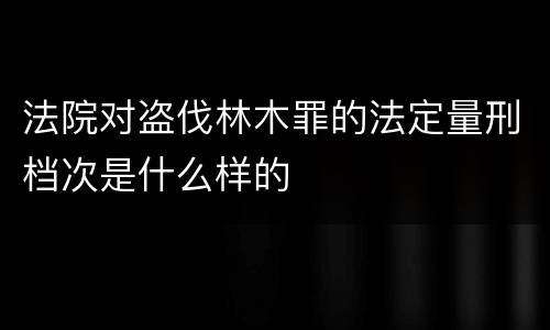 法院对盗伐林木罪的法定量刑档次是什么样的
