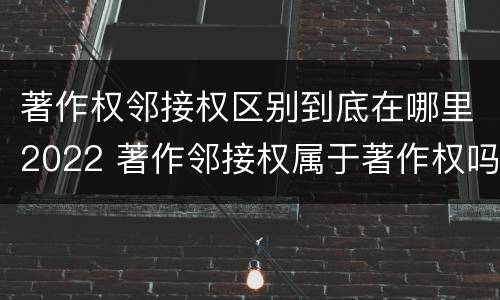 著作权邻接权区别到底在哪里2022 著作邻接权属于著作权吗