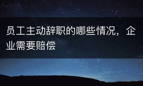 员工主动辞职的哪些情况，企业需要赔偿