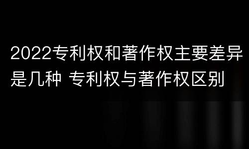 2022专利权和著作权主要差异是几种 专利权与著作权区别