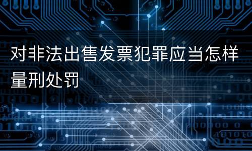 对非法出售发票犯罪应当怎样量刑处罚