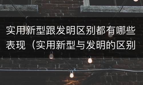 实用新型跟发明区别都有哪些表现（实用新型与发明的区别有哪些）