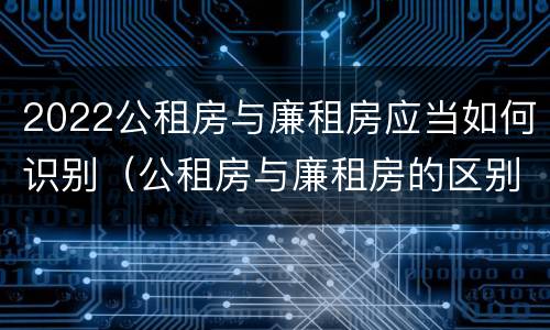 2022公租房与廉租房应当如何识别（公租房与廉租房的区别都在此,别再搞错了!）