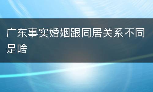 广东事实婚姻跟同居关系不同是啥