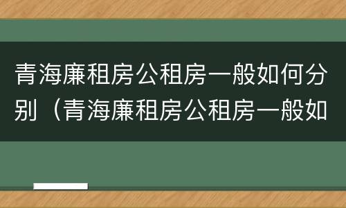 青海廉租房公租房一般如何分别（青海廉租房公租房一般如何分别申请的）
