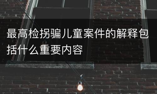 最高检拐骗儿童案件的解释包括什么重要内容