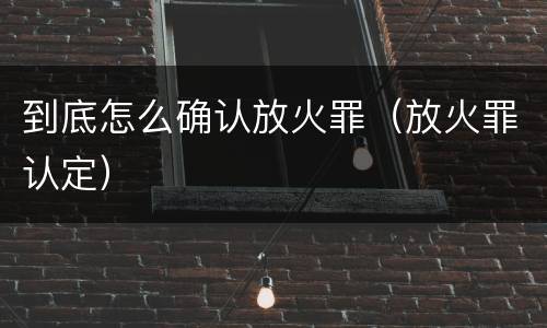 到底怎么确认放火罪（放火罪认定）