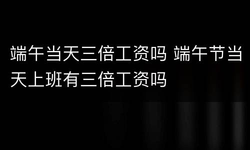 端午当天三倍工资吗 端午节当天上班有三倍工资吗