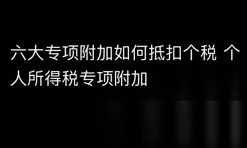六大专项附加如何抵扣个税 个人所得税专项附加