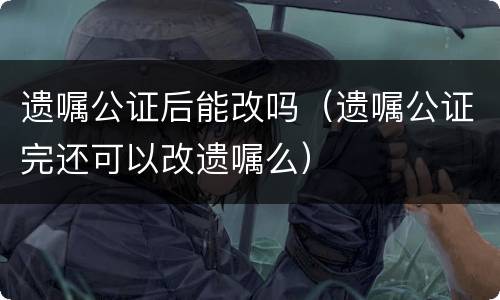 遗嘱公证后能改吗（遗嘱公证完还可以改遗嘱么）