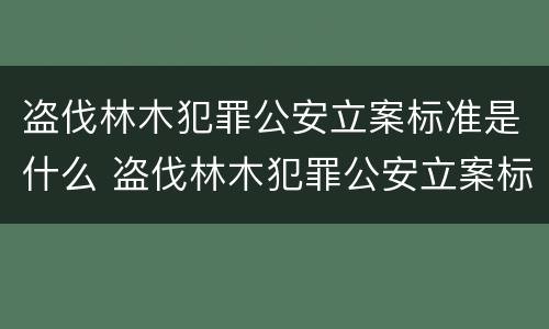 盗伐林木犯罪公安立案标准是什么 盗伐林木犯罪公安立案标准是什么规定