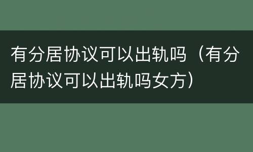 有分居协议可以出轨吗（有分居协议可以出轨吗女方）