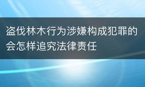 盗伐林木行为涉嫌构成犯罪的会怎样追究法律责任
