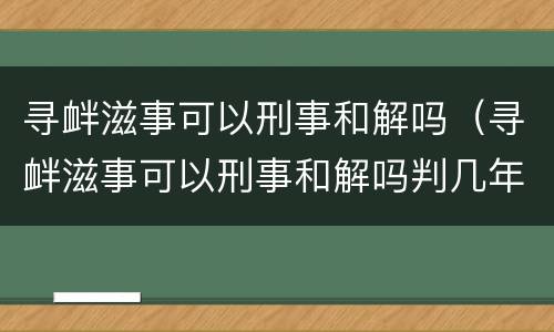 寻衅滋事可以刑事和解吗（寻衅滋事可以刑事和解吗判几年）