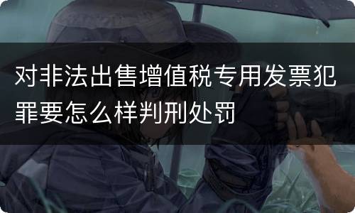 对非法出售增值税专用发票犯罪要怎么样判刑处罚