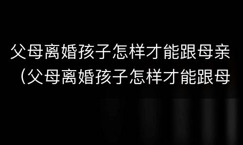 父母离婚孩子怎样才能跟母亲（父母离婚孩子怎样才能跟母亲在一起）