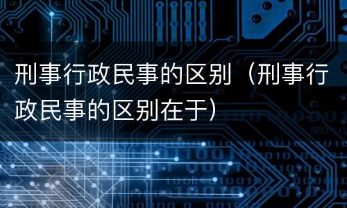 刑事行政民事的区别（刑事行政民事的区别在于）
