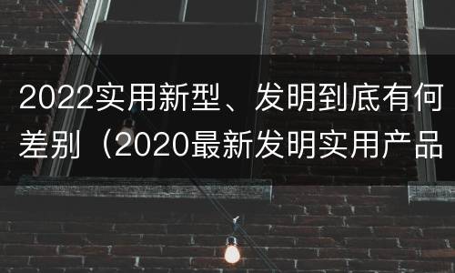 2022实用新型、发明到底有何差别（2020最新发明实用产品）