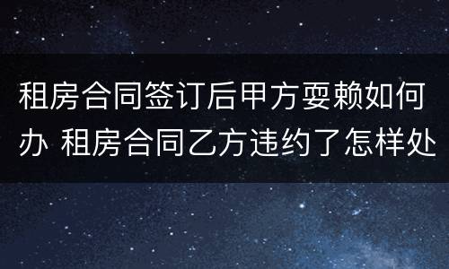 租房合同签订后甲方耍赖如何办 租房合同乙方违约了怎样处理