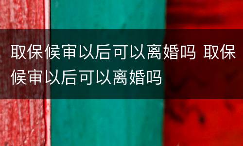 取保候审以后可以离婚吗 取保候审以后可以离婚吗