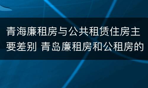 青海廉租房与公共租赁住房主要差别 青岛廉租房和公租房的区别