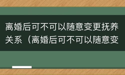 离婚后可不可以随意变更抚养关系（离婚后可不可以随意变更抚养关系的条件）