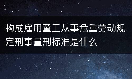 构成雇用童工从事危重劳动规定刑事量刑标准是什么