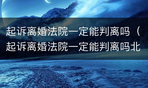 起诉离婚法院一定能判离吗（起诉离婚法院一定能判离吗北京）