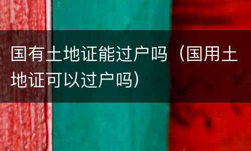 国有土地证能过户吗（国用土地证可以过户吗）