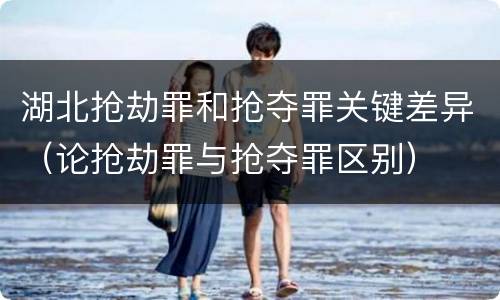 湖北抢劫罪和抢夺罪关键差异（论抢劫罪与抢夺罪区别）