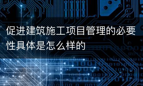 促进建筑施工项目管理的必要性具体是怎么样的