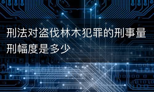 刑法对盗伐林木犯罪的刑事量刑幅度是多少