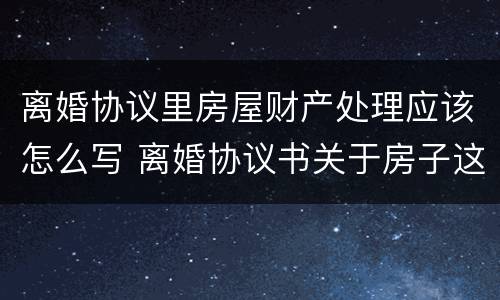 离婚协议里房屋财产处理应该怎么写 离婚协议书关于房子这块财产怎么写