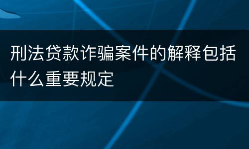刑法贷款诈骗案件的解释包括什么重要规定