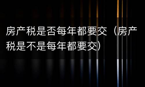 房产税是否每年都要交（房产税是不是每年都要交）