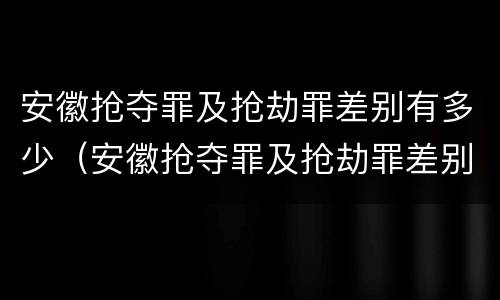 安徽抢夺罪及抢劫罪差别有多少（安徽抢夺罪及抢劫罪差别有多少个）