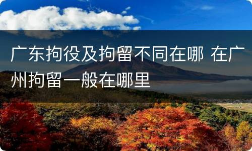 广东拘役及拘留不同在哪 在广州拘留一般在哪里