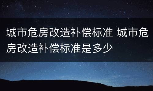 城市危房改造补偿标准 城市危房改造补偿标准是多少