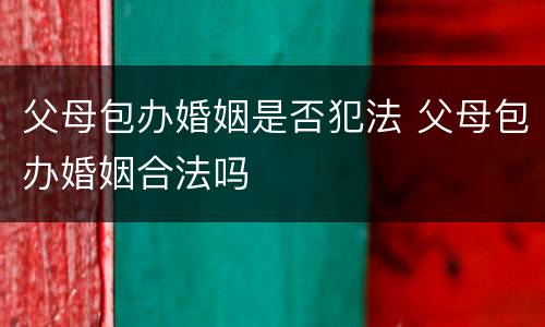 父母包办婚姻是否犯法 父母包办婚姻合法吗