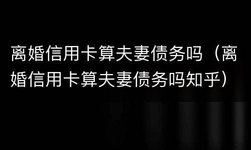 离婚信用卡算夫妻债务吗（离婚信用卡算夫妻债务吗知乎）