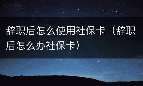 辞职后怎么使用社保卡（辞职后怎么办社保卡）