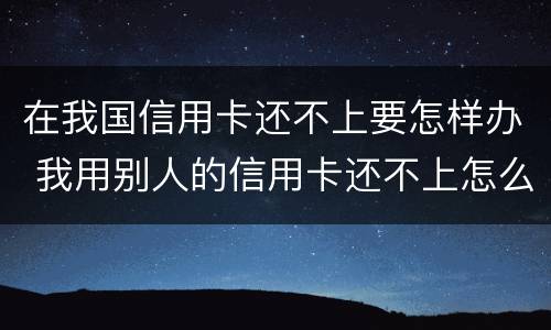 在我国信用卡还不上要怎样办 我用别人的信用卡还不上怎么办