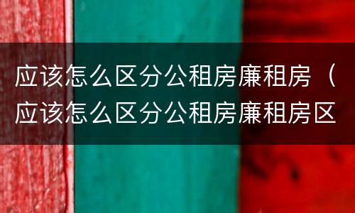 应该怎么区分公租房廉租房（应该怎么区分公租房廉租房区别）